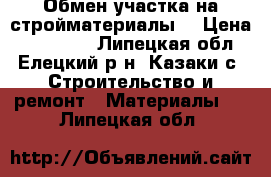 Обмен участка на стройматериалы. › Цена ­ 210 000 - Липецкая обл., Елецкий р-н, Казаки с. Строительство и ремонт » Материалы   . Липецкая обл.